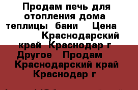 Продам печь для отопления дома, теплицы, бани. › Цена ­ 20 000 - Краснодарский край, Краснодар г. Другое » Продам   . Краснодарский край,Краснодар г.